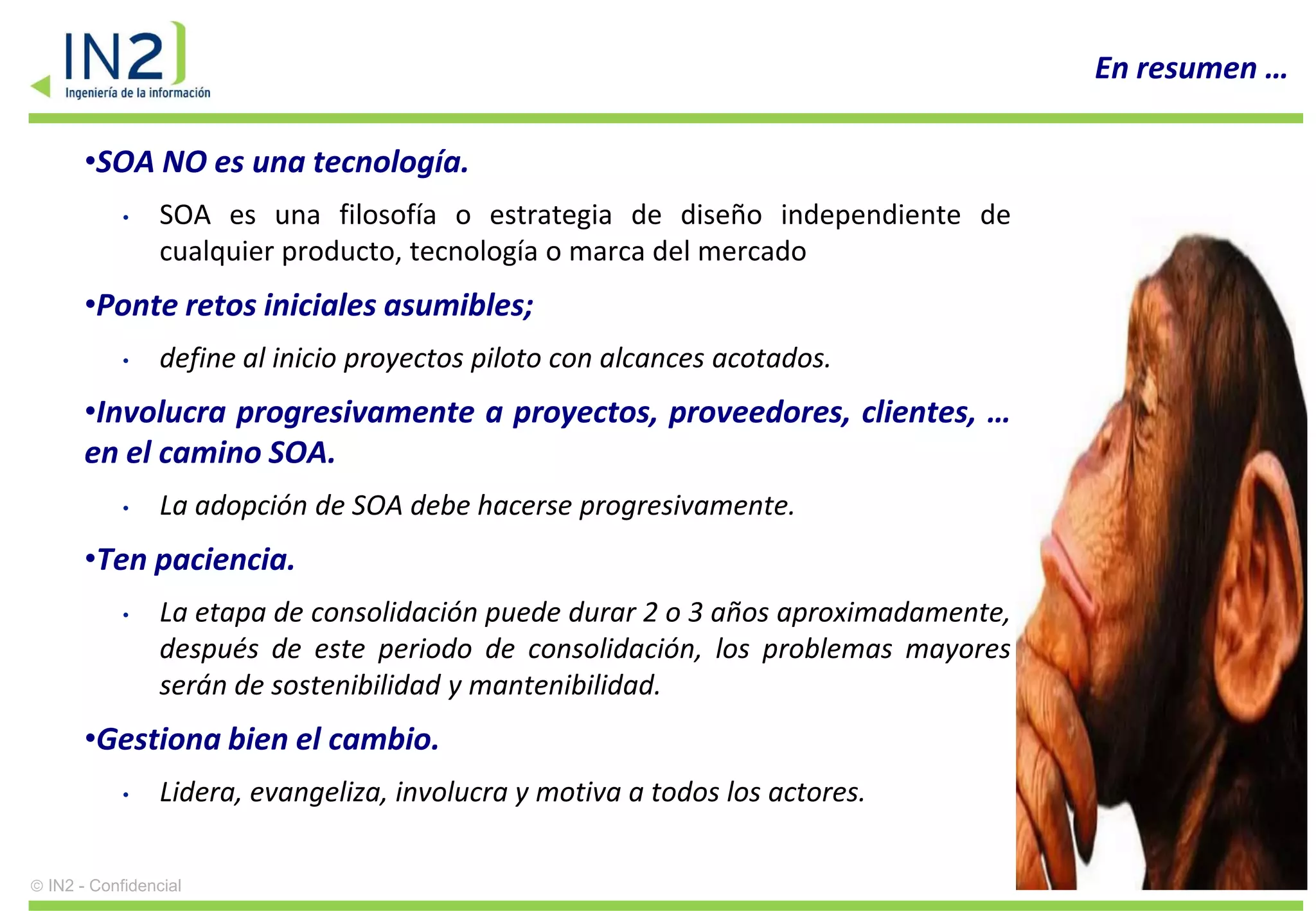 En resumen …

    •SOA NO es una tecnología.
          •    SOA es una filosofía o estrategia de diseño independiente de
               cualquier producto, tecnología o marca del mercado
    •Ponte retos iniciales asumibles;
          •    define al inicio proyectos piloto con alcances acotados.
    •Involucra progresivamente a proyectos, proveedores, clientes, …
    en el camino SOA.
          •    La adopción de SOA debe hacerse progresivamente.
    •Ten paciencia.
          •    La etapa de consolidación puede durar 2 o 3 años aproximadamente,
               después de este periodo de consolidación, los problemas mayores
               serán de sostenibilidad y mantenibilidad.
    •Gestiona bien el cambio.
          •    Lidera, evangeliza, involucra y motiva a todos los actores.

IN2 - Confidencial                                                                           38
 