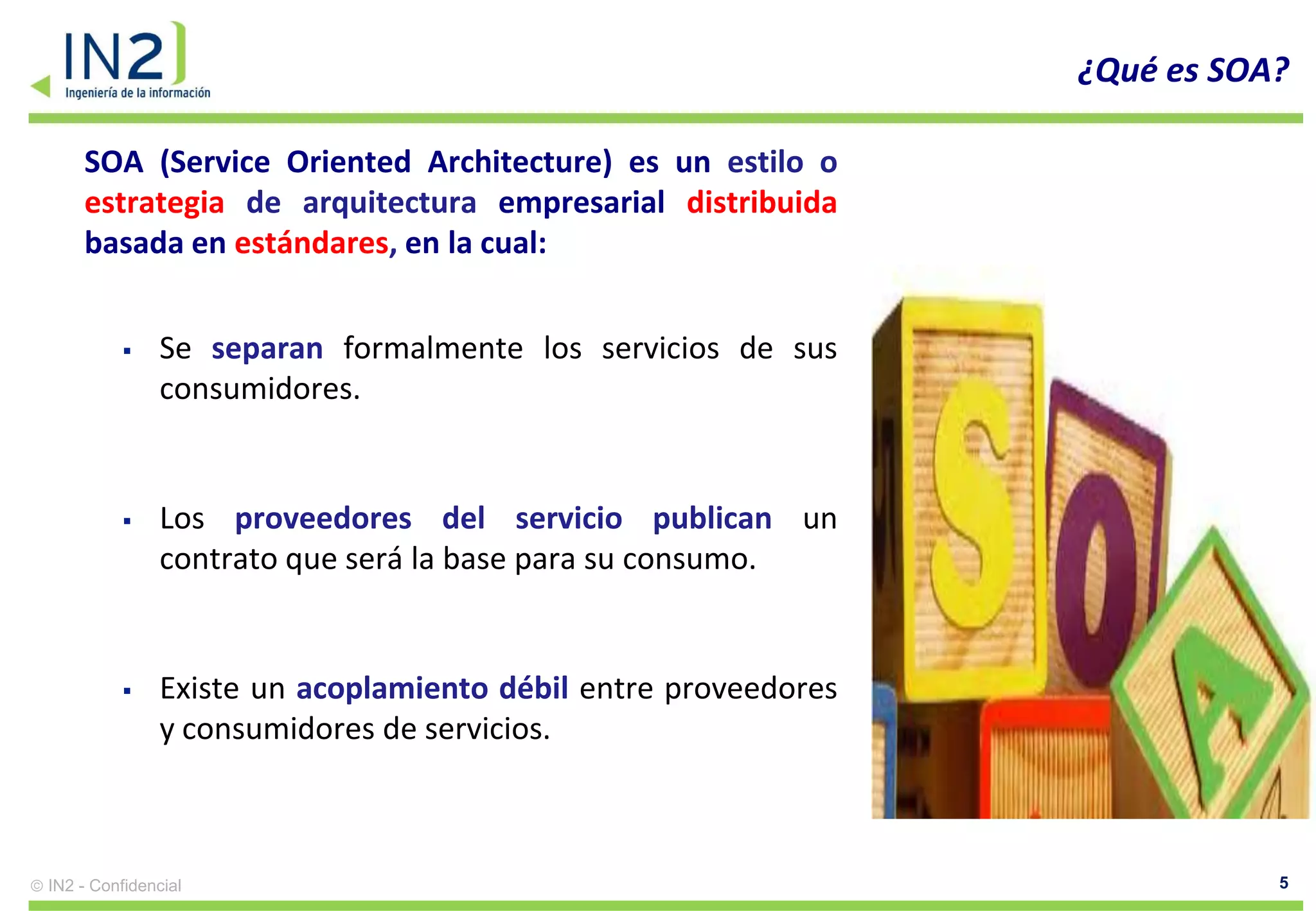¿Qué es SOA?

    SOA (Service Oriented Architecture) es un estilo o
    estrategia de arquitectura empresarial distribuida
    basada en estándares, en la cual:


              Se separan formalmente los servicios de sus
               consumidores.


              Los proveedores del servicio publican un
               contrato que será la base para su consumo.


              Existe un acoplamiento débil entre proveedores
               y consumidores de servicios.



IN2 - Confidencial                                                         5
 