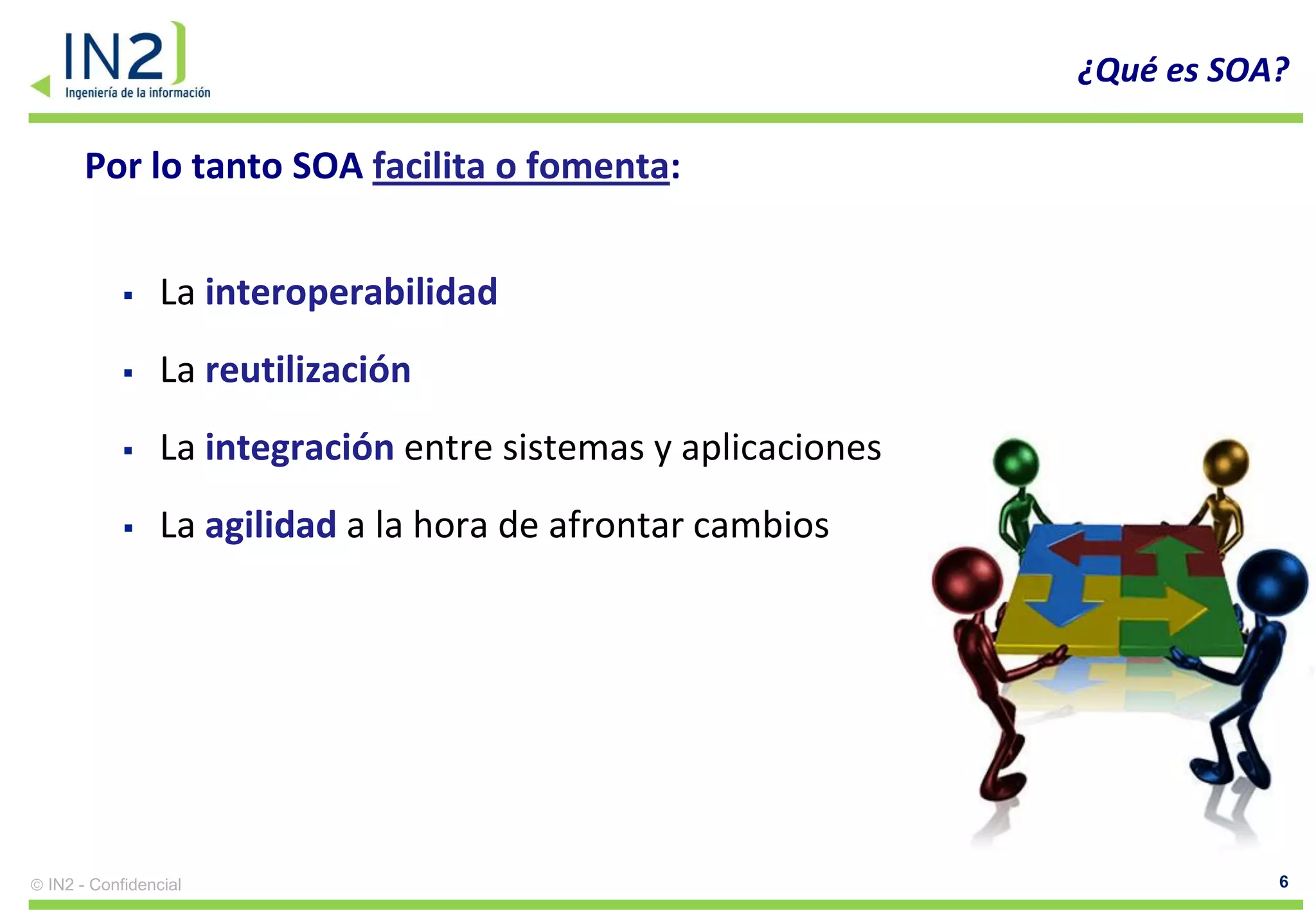 ¿Qué es SOA?

    Por lo tanto SOA facilita o fomenta:


              La interoperabilidad
              La reutilización
              La integración entre sistemas y aplicaciones
              La agilidad a la hora de afrontar cambios




IN2 - Confidencial                                                       6
 