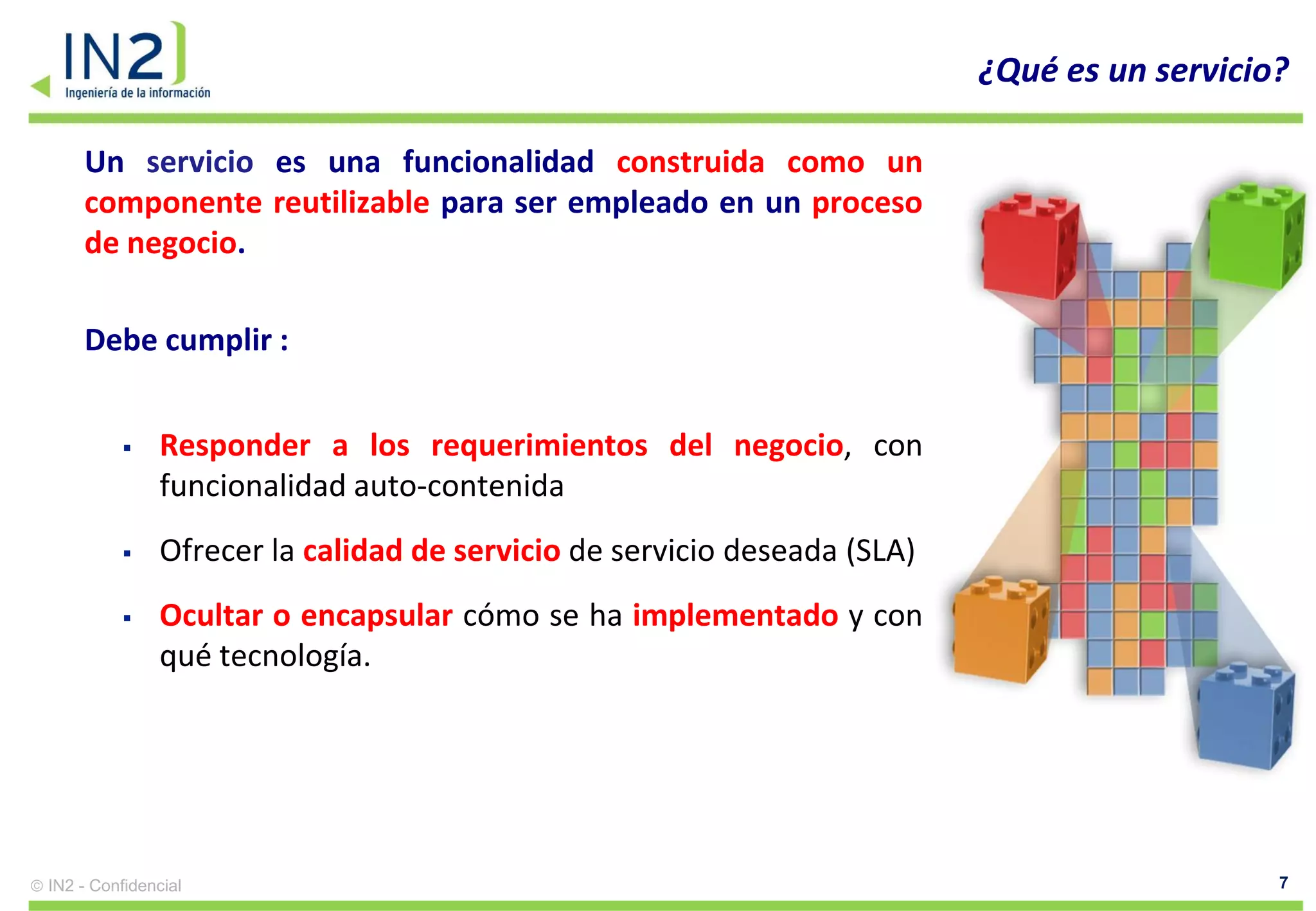 ¿Qué es un servicio?

    Un servicio es una funcionalidad construida como un
    componente reutilizable para ser empleado en un proceso
    de negocio.

    Debe cumplir :


              Responder a los requerimientos del negocio, con
               funcionalidad auto-contenida
              Ofrecer la calidad de servicio de servicio deseada (SLA)
              Ocultar o encapsular cómo se ha implementado y con
               qué tecnología.




IN2 - Confidencial                                                                           7
 