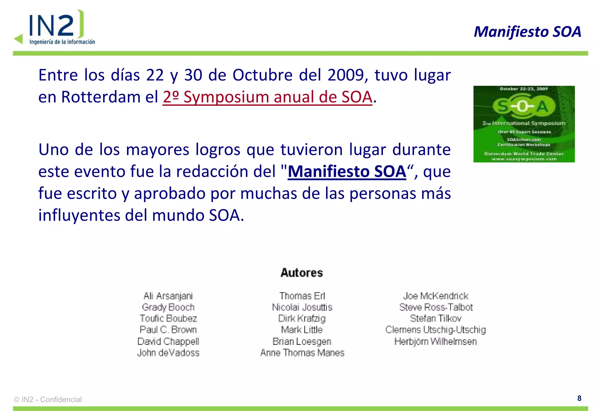 Manifiesto SOA

    Entre los días 22 y 30 de Octubre del 2009, tuvo lugar
    en Rotterdam el 2º Symposium anual de SOA.

    Uno de los mayores logros que tuvieron lugar durante
    este evento fue la redacción del "Manifiesto SOA“, que
    fue escrito y aprobado por muchas de las personas más
    influyentes del mundo SOA.




IN2 - Confidencial                                                        8
 