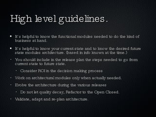 High level guidelines. It’s helpful to know the functional modules needed to do the kind of business at hand. It’s helpful to know your current state and to know the desired future state modules architecture. (based in info known at the time.) You should include in the release plan the steps needed to go from current state to future state. Consider ROI in the decision making process Work on architectural modules only when actually needed. Evolve the architecture during the various releases Do not let quality decay, Refactor to the Open Closed. Validate, adapt and re-plan architecture. 