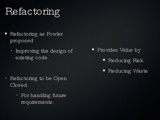 Refactoring as Fowler proposed Improving the design of existing code. Refactoring to be Open Closed. For handling future requirements. Refactoring Provides Value by Reducing Risk Reducing Waste 