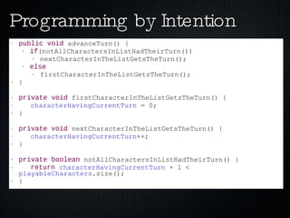 Programming by Intention public   void  advanceTurn() { if (notAllCharactersInListHadTheirTurn()) nextCharacterInTheListGetsTheTurn(); else firstCharacterInTheListGetsTheTurn(); } private   void  firstCharacterInTheListGetsTheTurn() { characterHavingCurrentTurn  = 0; } private   void  nextCharacterInTheListGetsTheTurn() { characterHavingCurrentTurn ++; } private   boolean  notAllCharactersInListHadTheirTurn() { return   characterHavingCurrentTurn  + 1 <  playableCharacters .size(); } 
