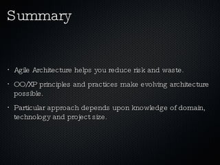 Summary Agile Architecture helps you reduce risk and waste. OO/XP principles and practices make evolving architecture  possible. Particular approach depends upon knowledge of domain, technology and project size. 
