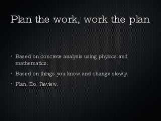 Based on concrete analysis using physics and mathematics. Based on things you know and change slowly. Plan, Do, Review. Plan the work, work the plan 