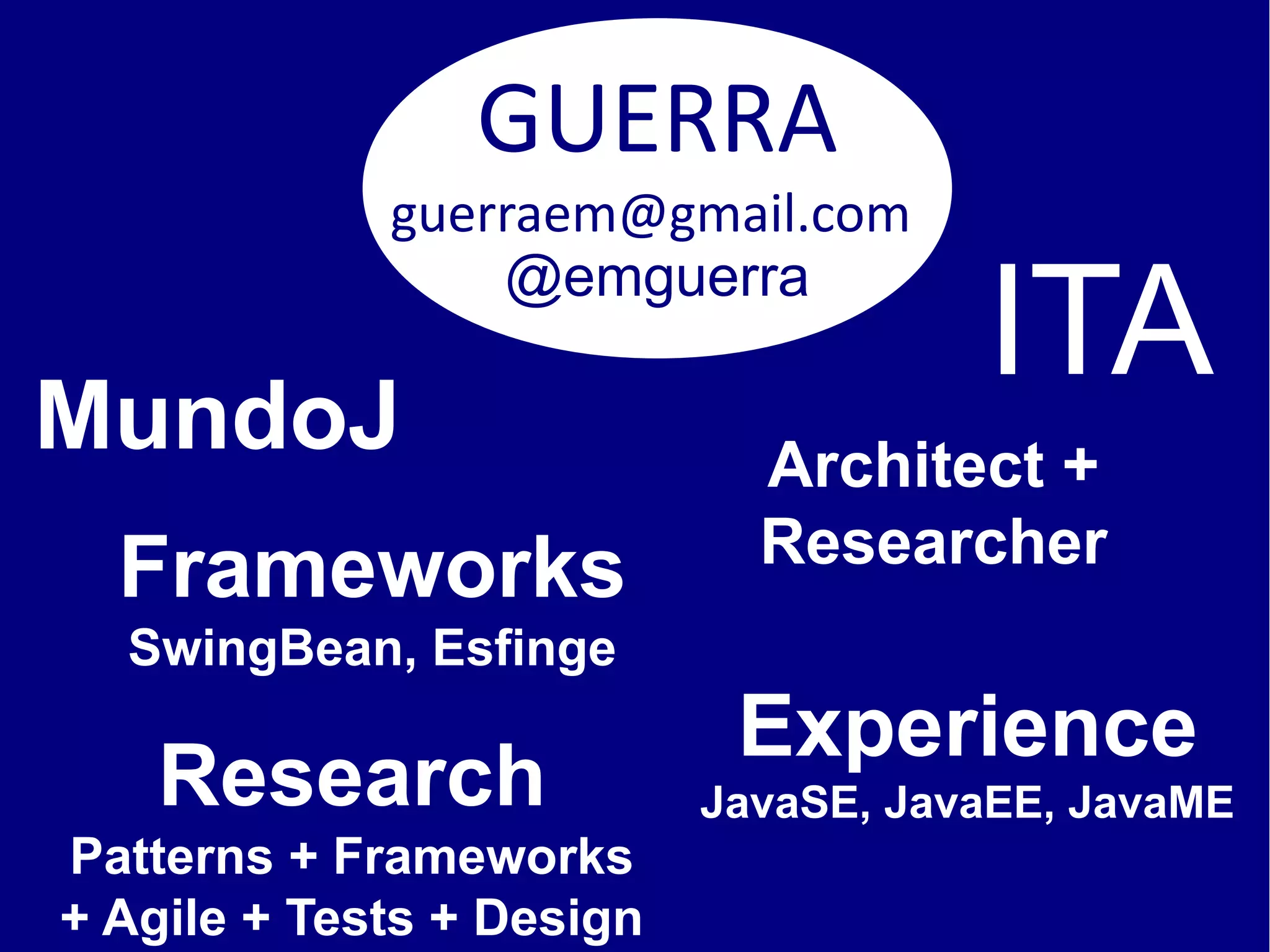GUERRA
             guerraem@gmail.com

                                      ITA
                 @emguerra

MundoJ                       Architect +
                             Researcher
  Frameworks
  SwingBean, Esfinge
                            Experience
    Research               JavaSE, JavaEE, JavaME
Patterns + Frameworks
+ Agile + Tests + Design
 