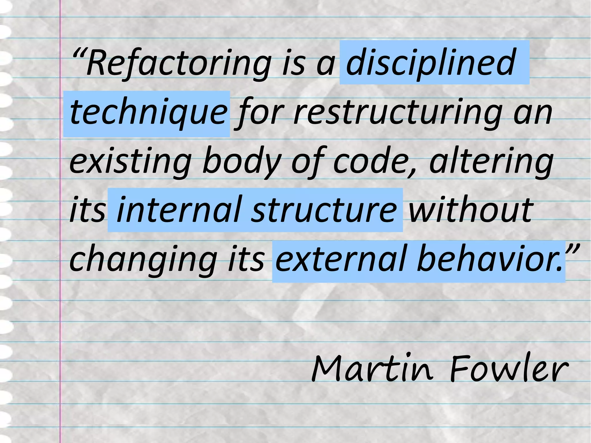 “Refactoring is a disciplined
technique for restructuring an
existing body of code, altering
its internal structure without
changing its external behavior.”

               Martin Fowler
 