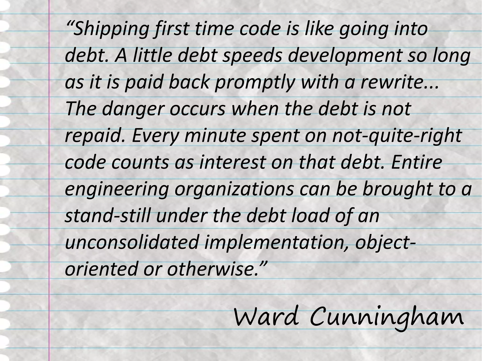 “Shipping first time code is like going into
debt. A little debt speeds development so long
as it is paid back promptly with a rewrite...
The danger occurs when the debt is not
repaid. Every minute spent on not-quite-right
code counts as interest on that debt. Entire
engineering organizations can be brought to a
stand-still under the debt load of an
unconsolidated implementation, object-
oriented or otherwise.”

                  Ward Cunningham
 