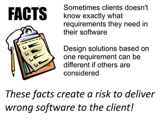 Sometimes clients doesn't
FACTS         know exactly what
              requirements they need in
              their software

              Design solutions based on
              one requirement can be
              different if others are
              considered

These facts create a risk to deliver
wrong software to the client!
 