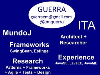GUERRA
             guerraem@gmail.com

                                      ITA
                 @emguerra

MundoJ                       Architect +
                             Researcher
  Frameworks
  SwingBean, Esfinge
                            Experience
    Research               JavaSE, JavaEE, JavaME
Patterns + Frameworks
+ Agile + Tests + Design
 