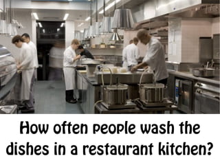 How often people wash the
dishes in a restaurant kitchen?
 