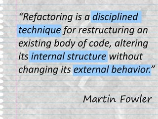 “Refactoring is a disciplined
technique for restructuring an
existing body of code, altering
its internal structure without
changing its external behavior.”

               Martin Fowler
 
