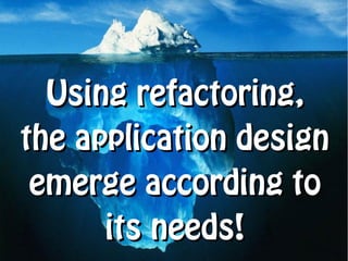 Using refactoring,
the application design
 emerge according to
      its needs!
 