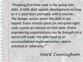 “Shipping first time code is like going into
debt. A little debt speeds development so long
as it is paid back promptly with a rewrite...
The danger occurs when the debt is not
repaid. Every minute spent on not-quite-right
code counts as interest on that debt. Entire
engineering organizations can be brought to a
stand-still under the debt load of an
unconsolidated implementation, object-
oriented or otherwise.”

                  Ward Cunningham
 