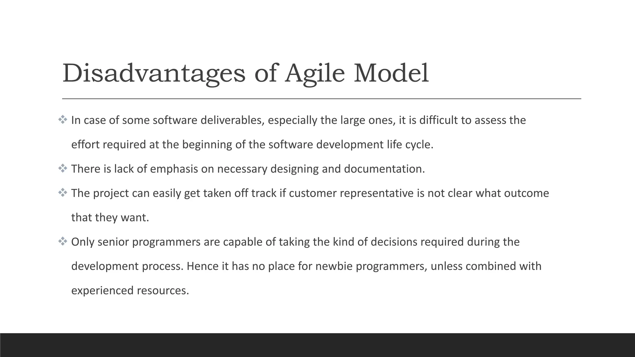 Disadvantages of Agile Model
 In case of some software deliverables, especially the large ones, it is difficult to assess the
effort required at the beginning of the software development life cycle.
 There is lack of emphasis on necessary designing and documentation.
 The project can easily get taken off track if customer representative is not clear what outcome
that they want.
 Only senior programmers are capable of taking the kind of decisions required during the
development process. Hence it has no place for newbie programmers, unless combined with
experienced resources.
 