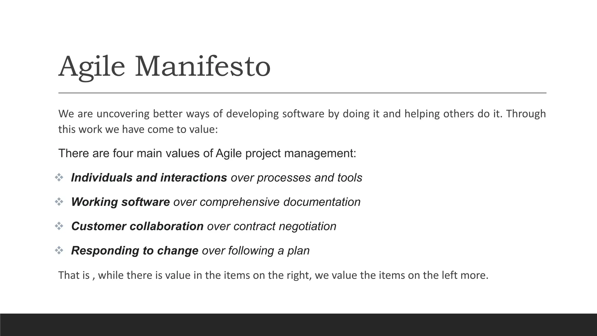 Agile Manifesto
We are uncovering better ways of developing software by doing it and helping others do it. Through
this work we have come to value:
There are four main values of Agile project management:
 Individuals and interactions over processes and tools
 Working software over comprehensive documentation
 Customer collaboration over contract negotiation
 Responding to change over following a plan
That is , while there is value in the items on the right, we value the items on the left more.
 