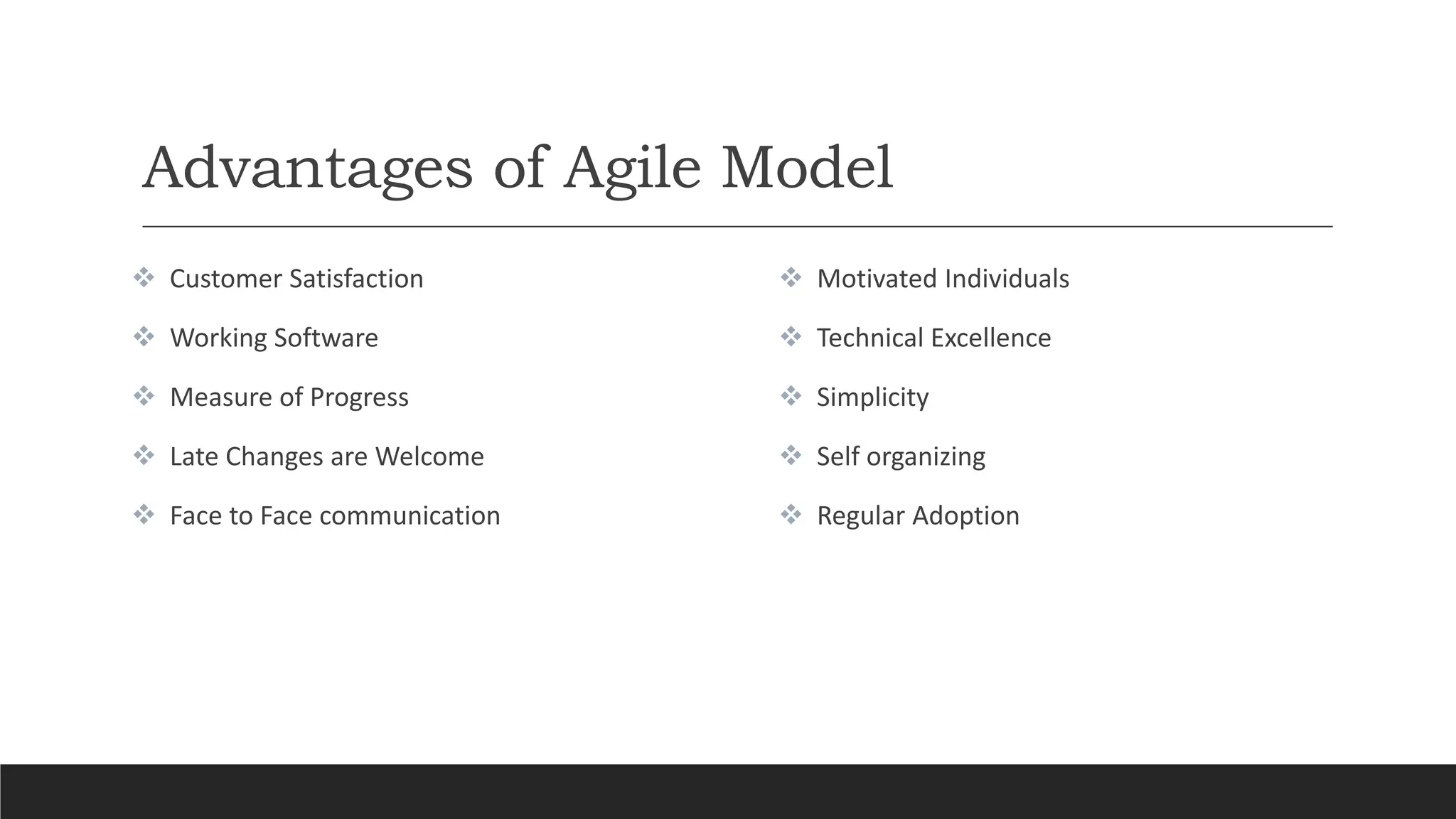 Advantages of Agile Model
 Customer Satisfaction
 Working Software
 Measure of Progress
 Late Changes are Welcome
 Face to Face communication
 Motivated Individuals
 Technical Excellence
 Simplicity
 Self organizing
 Regular Adoption
 