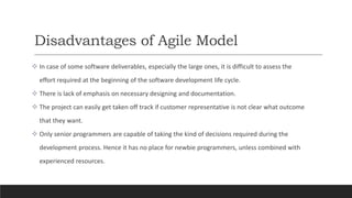 Disadvantages of Agile Model
 In case of some software deliverables, especially the large ones, it is difficult to assess the
effort required at the beginning of the software development life cycle.
 There is lack of emphasis on necessary designing and documentation.
 The project can easily get taken off track if customer representative is not clear what outcome
that they want.
 Only senior programmers are capable of taking the kind of decisions required during the
development process. Hence it has no place for newbie programmers, unless combined with
experienced resources.
 