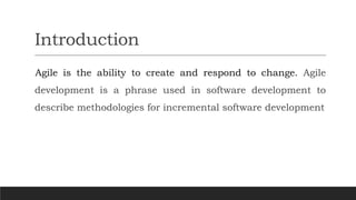 Introduction
Agile is the ability to create and respond to change. Agile
development is a phrase used in software development to
describe methodologies for incremental software development
 