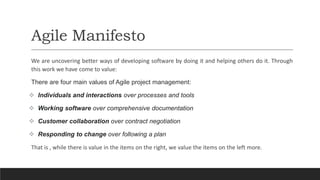 Agile Manifesto
We are uncovering better ways of developing software by doing it and helping others do it. Through
this work we have come to value:
There are four main values of Agile project management:
 Individuals and interactions over processes and tools
 Working software over comprehensive documentation
 Customer collaboration over contract negotiation
 Responding to change over following a plan
That is , while there is value in the items on the right, we value the items on the left more.
 