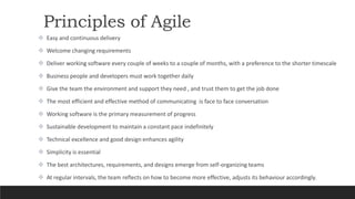 Principles of Agile
 Easy and continuous delivery
 Welcome changing requirements
 Deliver working software every couple of weeks to a couple of months, with a preference to the shorter timescale
 Business people and developers must work together daily
 Give the team the environment and support they need , and trust them to get the job done
 The most efficient and effective method of communicating is face to face conversation
 Working software is the primary measurement of progress
 Sustainable development to maintain a constant pace indefinitely
 Technical excellence and good design enhances agility
 Simplicity is essential
 The best architectures, requirements, and designs emerge from self-organizing teams
 At regular intervals, the team reflects on how to become more effective, adjusts its behaviour accordingly.
 