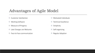 Advantages of Agile Model
 Customer Satisfaction
 Working Software
 Measure of Progress
 Late Changes are Welcome
 Face to Face communication
 Motivated Individuals
 Technical Excellence
 Simplicity
 Self organizing
 Regular Adoption
 