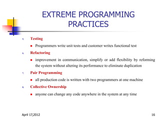 EXTREME PROGRAMMING
PRACTICES
5. Testing
 Programmers write unit tests and customer writes functional test
6. Refactoring
 improvement in communication, simplify or add flexibility by reforming
the system without altering its performance to eliminate duplication
7. Pair Programming
 all production code is written with two programmers at one machine
8. Collective Ownership
 anyone can change any code anywhere in the system at any time
April 17,2012 16
 