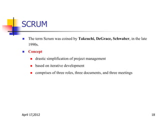 SCRUM
April 17,2012 18
 The term Scrum was coined by Takeuchi, DeGrace, Schwaber, in the late
1990s.
 Concept
 drastic simplification of project management
 based on iterative development
 comprises of three roles, three documents, and three meetings
 