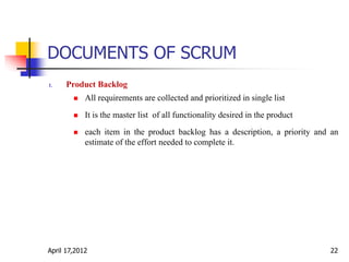 DOCUMENTS OF SCRUM
1. Product Backlog
 All requirements are collected and prioritized in single list
 It is the master list of all functionality desired in the product
 each item in the product backlog has a description, a priority and an
estimate of the effort needed to complete it.
April 17,2012 22
 