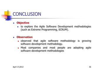 CONCLUSION
 Objective
 to explore the Agile Software Development methodologies
(such as Extreme Programming, SCRUM).
 Observation
 observed that agile software methodology is growing
software development methodology.
 Most companies and most people are adopting agile
software development methodologies
April 17,2012 36
 