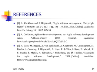 REFERENCES
 [1] A. Cockburn and J. Highsmith, “Agile software development: The people
factor,” Computer, vol. 34, no. 11, pp. 131–133, Nov. 2001.[Online]. Available:
http://dx.doi.org/10.1109/2.963450
 [2] A. Cockburn, Agile software development, ser. Agile software development
series. Addison-Wesley, 2002. [Online]. Available:
http://books.google.co.in/books?id=JxYQ1Zb61zkC
 [3] K. Beck, M. Beedle, A. van Bennekum, A. Cockburn, W. Cunningham, M.
Fowler, J. Grenning, J. Highsmith, A. Hunt, R. Jeffries, J. Kern, B. Marick, R.
C. Martin, S. Mellor, K. Schwaber, J. Sutherland, and D. Thomas, “Manifesto
for agile software development,” 2001.[Online]. Available:
http://www.agilemanifesto.org/
April 17,2012 37
 