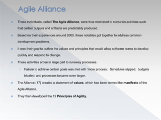  These individuals, called The Agile Alliance, were thus motivated to constrain activities such
that certain outputs and artifacts are predictably produced.
 Based on their experiences around 2000, these notables got together to address common
development problems.
 It was their goal to outline the values and principles that would allow software teams to develop
quickly and respond to change.
 These activities arose in large part to runaway processes.
› Failure to achieve certain goals was met with ‘more process.’ Schedules slipped; budgets
bloated, and processes became even larger.
 The Alliance (17) created a statement of values, which has been termed the manifesto of the
Agile Alliance.
 They then developed the 12 Principles of Agility.
 
