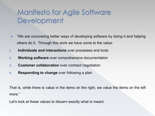  “We are uncovering better ways of developing software by doing it and helping
others do it. Through this work we have come to the value:
1. Individuals and interactions over processes and tools
2. Working software over comprehensive documentation
3. Customer collaboration over contract negotiation
4. Responding to change over following a plan
That is, while there is value in the items on the right, we value the items on the left
more.”
Let’s look at these values to discern exactly what is meant.
 