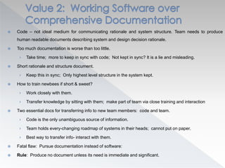  Code – not ideal medium for communicating rationale and system structure. Team needs to produce
human readable documents describing system and design decision rationale.
 Too much documentation is worse than too little.
› Take time; more to keep in sync with code; Not kept in sync? It is a lie and misleading.
 Short rationale and structure document.
› Keep this in sync; Only highest level structure in the system kept.
 How to train newbees if short & sweet?
› Work closely with them.
› Transfer knowledge by sitting with them; make part of team via close training and interaction
 Two essential docs for transferring info to new team members: code and team.
› Code is the only unambiguous source of information.
› Team holds every-changing roadmap of systems in their heads; cannot put on paper.
› Best way to transfer info- interact with them.
 Fatal flaw: Pursue documentation instead of software:
 Rule: Produce no document unless its need is immediate and significant.
 