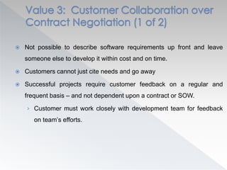  Not possible to describe software requirements up front and leave
someone else to develop it within cost and on time.
 Customers cannot just cite needs and go away
 Successful projects require customer feedback on a regular and
frequent basis – and not dependent upon a contract or SOW.
› Customer must work closely with development team for feedback
on team’s efforts.
 