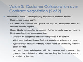  Best contracts are NOT those specifying requirements, schedule and cost.
› Become meaningless shortly.
› Far better are contracts that govern the way the development team and
customer will work together.
› Details ideally not specified in contract. Rather contracts could pay when a
block passed customer’s acceptance tests.
 Details of the acceptance tests were not specified in the contract.
 With frequent deliverables and feedback, acceptance tests never an issue.
 Typically major changes common; whole blocks of functionality removed;
others inserted.
 Key was intense collaboration with the customer and a contract that
governed that collaboration rather than specifying the details of scope and
schedule for a fixed cost.
 