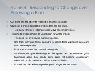  Our plans and the ability to respond to changes is critical!
 Course of a project cannot be predicted far into the future.
› Too many variables; not many good ways at estimating cost.
 Tempting to create a PERT or Gnant chart for whole project.
› This does Not give novice managers control.
› Can track individual tasks, compare to actual dates w/planned dates and
react to discrepancies.
› But the structure of the chart will downgrade
› As developers gain knowledge of the system and as customer gains
knowledge about their needs, some tasks will become unnecessary;
others will be discovered and will be added to ‘the list.’
› In short, the plan will undergo changes in shape, not just dates.
 