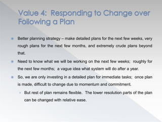  Better planning strategy – make detailed plans for the next few weeks, very
rough plans for the next few months, and extremely crude plans beyond
that.
 Need to know what we will be working on the next few weeks; roughly for
the next few months; a vague idea what system will do after a year.
 So, we are only investing in a detailed plan for immediate tasks; once plan
is made, difficult to change due to momentum and commitment.
› But rest of plan remains flexible. The lower resolution parts of the plan
can be changed with relative ease.
 
