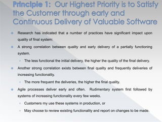  Research has indicated that a number of practices have significant impact upon
quality of final system:
 A strong correlation between quality and early delivery of a partially functioning
system.
› The less functional the initial delivery, the higher the quality of the final delivery.
 Another strong correlation exists between final quality and frequently deliveries of
increasing functionality.
› The more frequent the deliveries, the higher the final quality.
 Agile processes deliver early and often. Rudimentary system first followed by
systems of increasing functionality every few weeks.
› Customers my use these systems in production, or
› May choose to review existing functionality and report on changes to be made.
 
