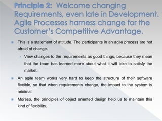  This is a statement of attitude. The participants in an agile process are not
afraid of change.
› View changes to the requirements as good things, because they mean
that the team has learned more about what it will take to satisfy the
market.
 An agile team works very hard to keep the structure of their software
flexible, so that when requirements change, the impact to the system is
minimal.
 Moreso, the principles of object oriented design help us to maintain this
kind of flexibility.
 