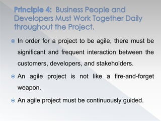  In order for a project to be agile, there must be
significant and frequent interaction between the
customers, developers, and stakeholders.
 An agile project is not like a fire-and-forget
weapon.
 An agile project must be continuously guided.
 