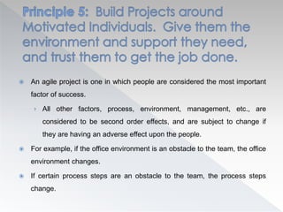  An agile project is one in which people are considered the most important
factor of success.
› All other factors, process, environment, management, etc., are
considered to be second order effects, and are subject to change if
they are having an adverse effect upon the people.
 For example, if the office environment is an obstacle to the team, the office
environment changes.
 If certain process steps are an obstacle to the team, the process steps
change.
 