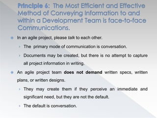  In an agile project, please talk to each other.
› The primary mode of communication is conversation.
› Documents may be created, but there is no attempt to capture
all project information in writing.
 An agile project team does not demand written specs, written
plans, or written designs.
› They may create them if they perceive an immediate and
significant need, but they are not the default.
› The default is conversation.
 