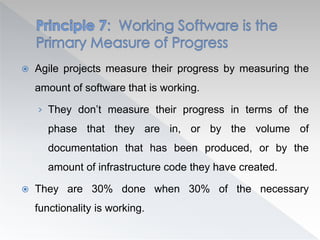  Agile projects measure their progress by measuring the
amount of software that is working.
› They don’t measure their progress in terms of the
phase that they are in, or by the volume of
documentation that has been produced, or by the
amount of infrastructure code they have created.
 They are 30% done when 30% of the necessary
functionality is working.
 