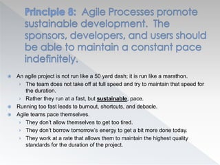  An agile project is not run like a 50 yard dash; it is run like a marathon.
› The team does not take off at full speed and try to maintain that speed for
the duration.
› Rather they run at a fast, but sustainable, pace.
 Running too fast leads to burnout, shortcuts, and debacle.
 Agile teams pace themselves.
› They don’t allow themselves to get too tired.
› They don’t borrow tomorrow’s energy to get a bit more done today.
› They work at a rate that allows them to maintain the highest quality
standards for the duration of the project.
 