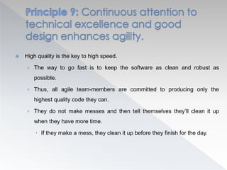  High quality is the key to high speed.
› The way to go fast is to keep the software as clean and robust as
possible.
› Thus, all agile team-members are committed to producing only the
highest quality code they can.
› They do not make messes and then tell themselves they’ll clean it up
when they have more time.
 If they make a mess, they clean it up before they finish for the day.
 