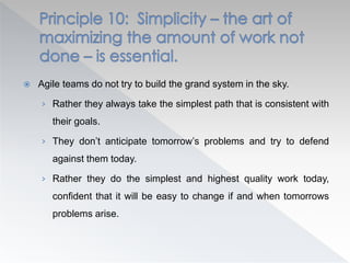  Agile teams do not try to build the grand system in the sky.
› Rather they always take the simplest path that is consistent with
their goals.
› They don’t anticipate tomorrow’s problems and try to defend
against them today.
› Rather they do the simplest and highest quality work today,
confident that it will be easy to change if and when tomorrows
problems arise.
 