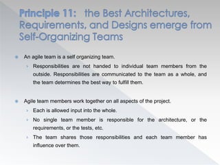  An agile team is a self organizing team.
› Responsibilities are not handed to individual team members from the
outside. Responsibilities are communicated to the team as a whole, and
the team determines the best way to fulfill them.
 Agile team members work together on all aspects of the project.
› Each is allowed input into the whole.
› No single team member is responsible for the architecture, or the
requirements, or the tests, etc.
› The team shares those responsibilities and each team member has
influence over them.
 