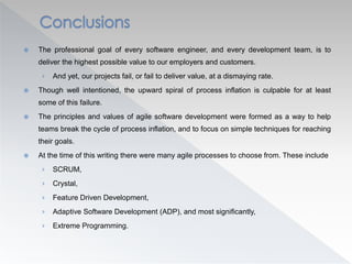 The professional goal of every software engineer, and every development team, is to
deliver the highest possible value to our employers and customers.
› And yet, our projects fail, or fail to deliver value, at a dismaying rate.
 Though well intentioned, the upward spiral of process inflation is culpable for at least
some of this failure.
 The principles and values of agile software development were formed as a way to help
teams break the cycle of process inflation, and to focus on simple techniques for reaching
their goals.
 At the time of this writing there were many agile processes to choose from. These include
› SCRUM,
› Crystal,
› Feature Driven Development,
› Adaptive Software Development (ADP), and most significantly,
› Extreme Programming.
 